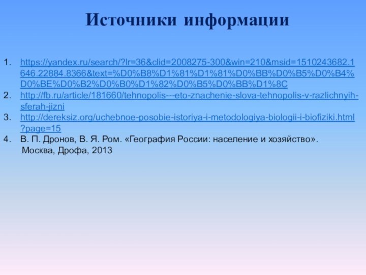 Источники информацииhttps://yandex.ru/search/?lr=36&clid=2008275-300&win=210&msid=1510243682.1646.22884.8366&text=%D0%B8%D1%81%D1%81%D0%BB%D0%B5%D0%B4%D0%BE%D0%B2%D0%B0%D1%82%D0%B5%D0%BB%D1%8Chttp://fb.ru/article/181660/tehnopolis---eto-znachenie-slova-tehnopolis-v-razlichnyih-sferah-jiznihttp://dereksiz.org/uchebnoe-posobie-istoriya-i-metodologiya-biologii-i-biofiziki.html?page=15В. П. Дронов, В. Я. Ром. «География России: население и хозяйство».