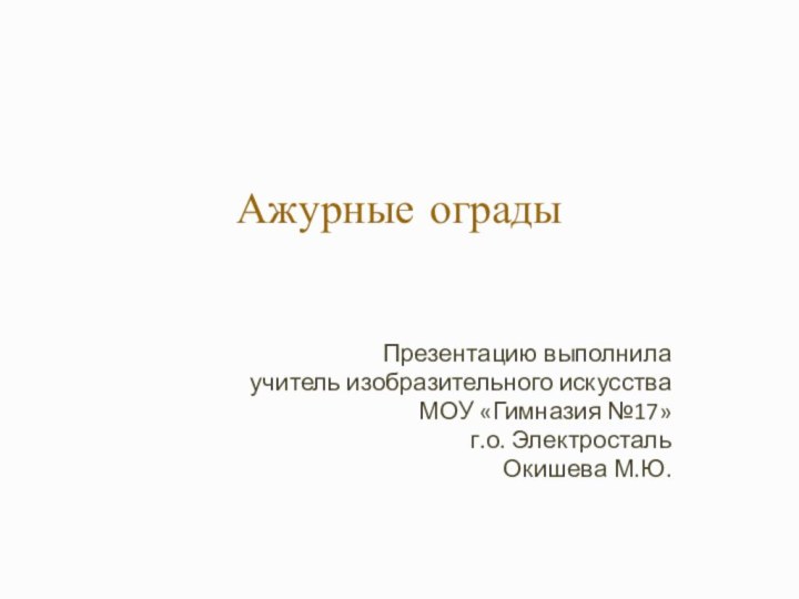 Ажурные ограды  Презентацию выполнилаучитель изобразительного искусстваМОУ «Гимназия №17»г.о. ЭлектростальОкишева М.Ю.