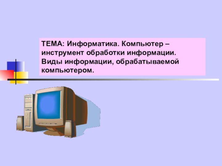 ТЕМА: Информатика. Компьютер – инструмент обработки информации. Виды информации, обрабатываемой компьютером.