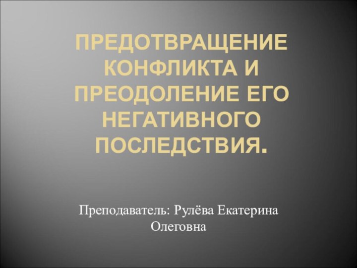 ПРЕДОТВРАЩЕНИЕ КОНФЛИКТА И ПРЕОДОЛЕНИЕ ЕГО НЕГАТИВНОГО ПОСЛЕДСТВИЯ. Преподаватель: Рулёва Екатерина Олеговна