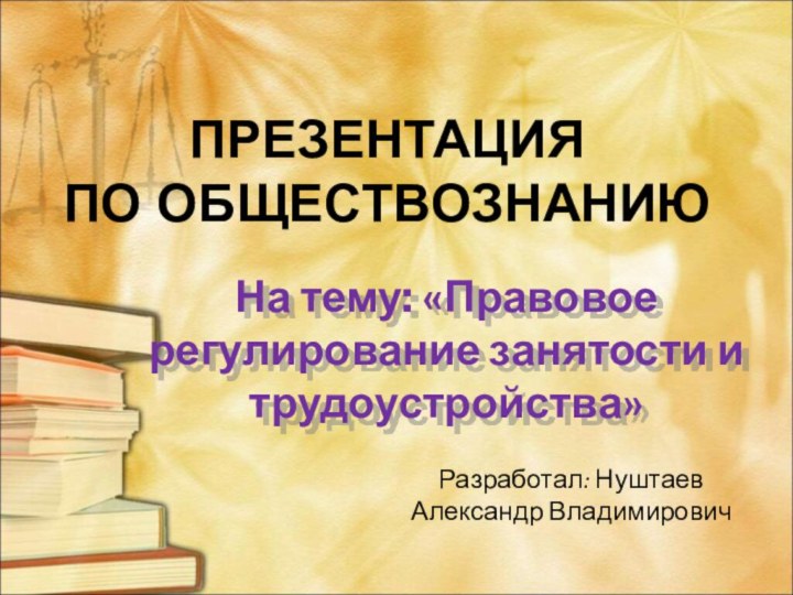 На тему: «Правовое регулирование занятости и трудоустройства»ПРЕЗЕНТАЦИЯ ПО ОБЩЕСТВОЗНАНИЮРазработал: Нуштаев Александр Владимирович