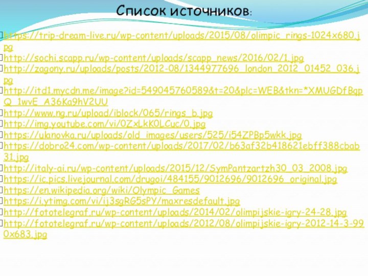 Список источников:https://trip-dream-live.ru/wp-content/uploads/2015/08/olimpic_rings-1024x680.jpghttp://sochi.scapp.ru/wp-content/uploads/scapp_news/2016/02/1.jpghttp://zagony.ru/uploads/posts/2012-08/1344977696_london_2012_01452_036.jpghttp://itd1.mycdn.me/image?id=549045760589&t=20&plc=WEB&tkn=*XMUGDfBqpQ_1wvE_A36Ka9hV2UUhttp://www.ng.ru/upload/iblock/065/rings_b.jpghttp://img.youtube.com/vi/0ZxLkK0LCuc/0.jpghttps://ulanovka.ru/uploads/old_images/users/525/i54ZPBp5wkk.jpghttps://dobro24.com/wp-content/uploads/2017/02/b63af32b418621ebff388cbab31.jpghttp://italy-ai.ru/wp-content/uploads/2015/12/SymPantzartzh30_03_2008.jpghttps://ic.pics.livejournal.com/drugoi/484155/9012696/9012696_original.jpghttps://en.wikipedia.org/wiki/Olympic_Gameshttps://i.ytimg.com/vi/ij3sgRG5sPY/maxresdefault.jpghttp://fototelegraf.ru/wp-content/uploads/2014/02/olimpijskie-igry-24-28.jpghttp://fototelegraf.ru/wp-content/uploads/2012/08/olimpijskie-igry-2012-14-3-990x683.jpg