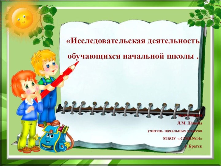 «Исследовательская деятельность обучающихся начальной школы .подготовилаЛ.М. Дёминаучитель начальных классовМБОУ « СОШ№14»г. Братск