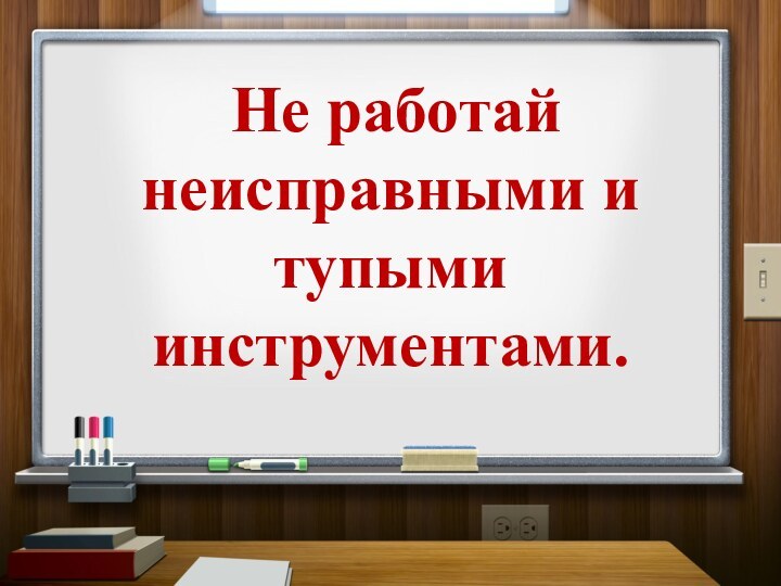 Не работай неисправными и тупыми инструментами.