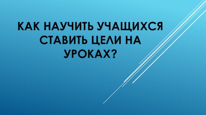 КАК НАУЧИТЬ УЧАЩИХСЯ СТАВИТЬ ЦЕЛИ НА УРОКАХ?