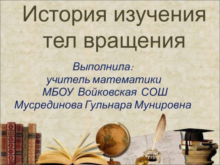 История изучения тел вращенияВыполнила: учитель математики  МБОУ Войковская СОШМусрединова Гульнара Мунировна