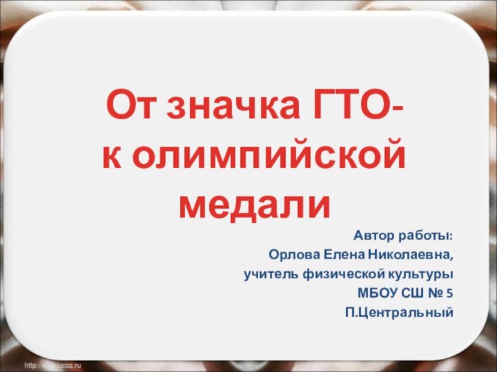 От значка ГТО-  к олимпийской медалиАвтор работы:Орлова Елена Николаевна,учитель физической культурыМБОУ СШ № 5П.Центральный