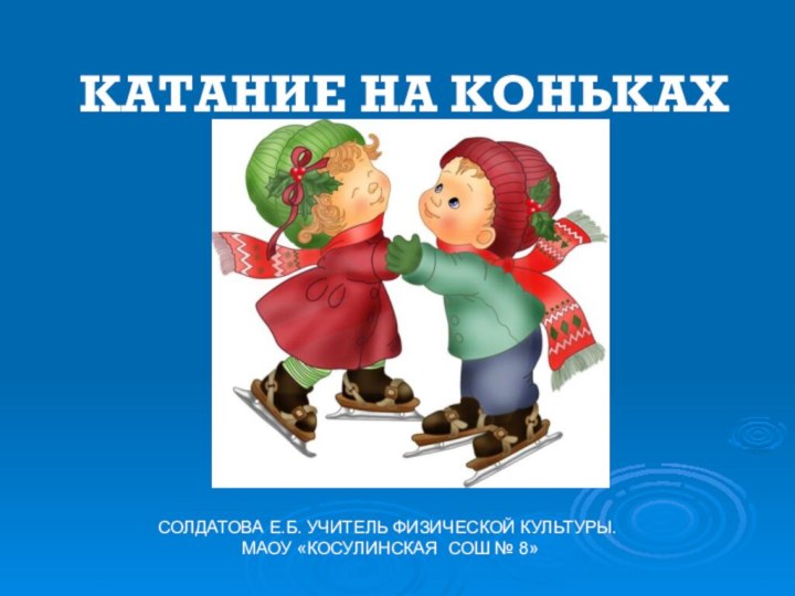 КАТАНИЕ НА КОНЬКАХ СОЛДАТОВА Е.Б. УЧИТЕЛЬ ФИЗИЧЕСКОЙ КУЛЬТУРЫ. МАОУ «КОСУЛИНСКАЯ СОШ № 8»