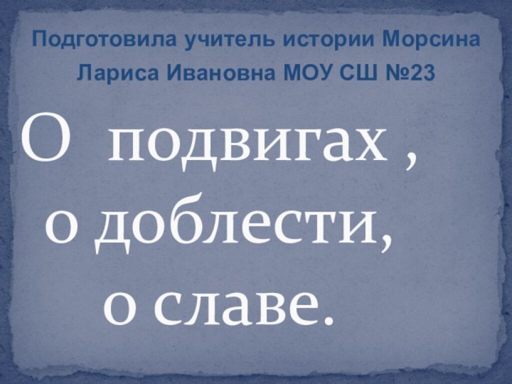 О подвигах , о доблести,   о славе.Подготовила учитель истории Морсина