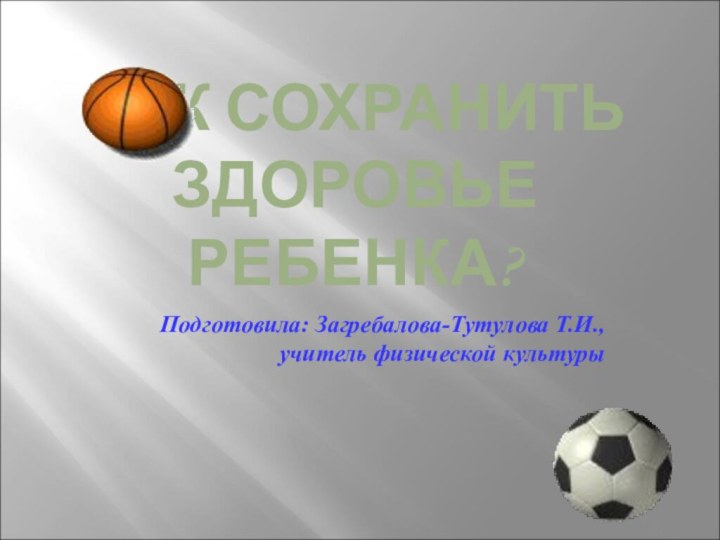 КАК СОХРАНИТЬ ЗДОРОВЬЕ РЕБЕНКА?Подготовила: Загребалова-Тутулова Т.И., учитель физической культуры