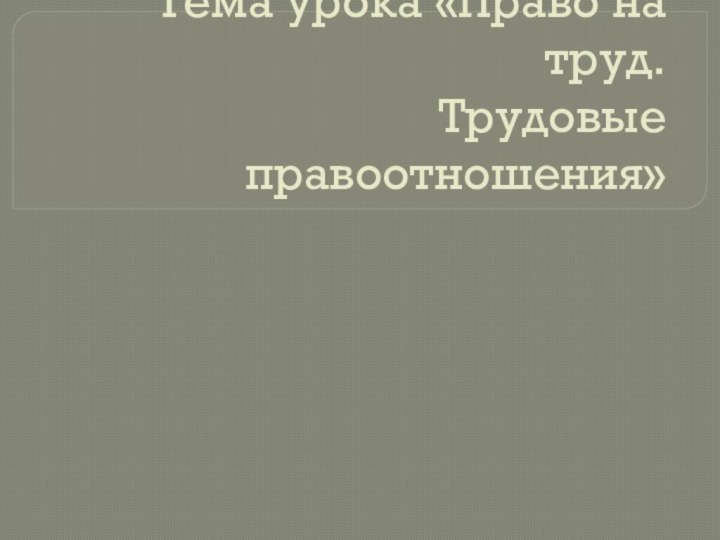 Тема урока «Право на труд. Трудовые правоотношения»