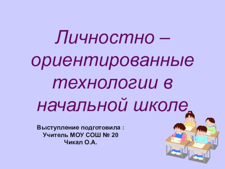 Личностно – ориентированные технологии в начальной школеВыступление подготовила :Учитель МОУ СОШ № 20Чикал О.А.