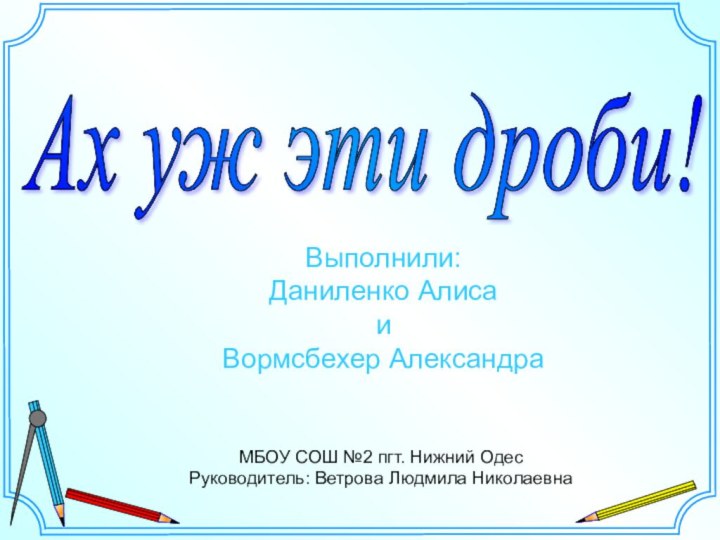 Ах уж эти дроби! МБОУ СОШ №2 пгт. Нижний ОдесРуководитель: Ветрова Людмила НиколаевнаВыполнили: Даниленко АлисаиВормсбехер Александра