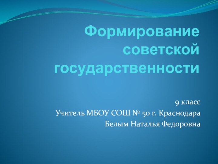 Формирование советской государственности9 классУчитель МБОУ СОШ № 50 г. КраснодараБелым Наталья Федоровна