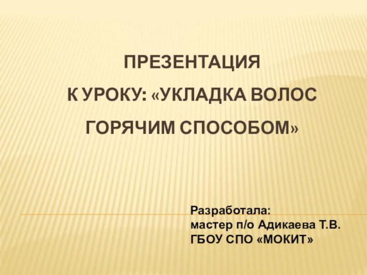 ПРЕЗЕНТАЦИЯ К УРОКУ: «УКЛАДКА ВОЛОС  ГОРЯЧИМ СПОСОБОМ» Разработала: мастер п/о Адикаева Т.В.ГБОУ СПО «МОКИТ»