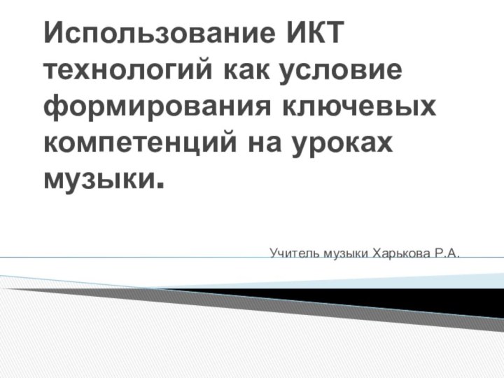 Учитель музыки Харькова Р.А.Использование ИКТ технологий как условие формирования ключевых компетенций на уроках музыки.