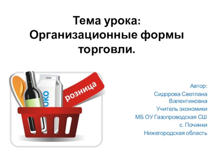 Тема урока: Организационные формы торговли.Автор:Сидорова Светлана ВалентиновнаУчитель экономикиМБ ОУ Газопроводская СШс. ПочинкиНижегородская область