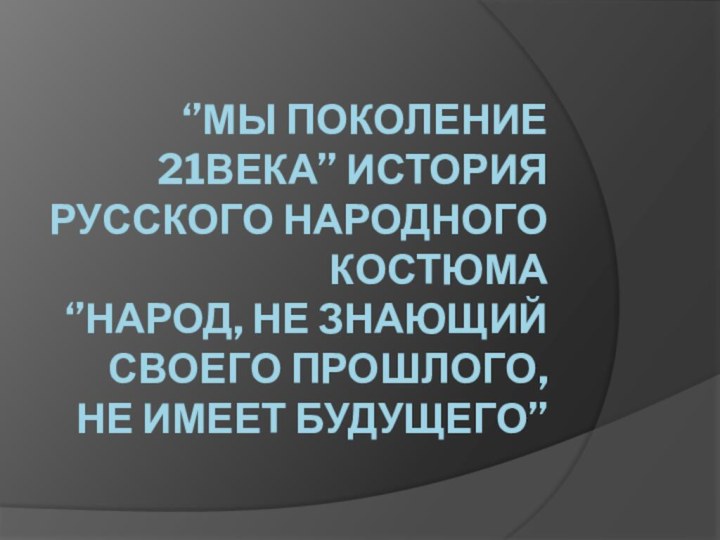 ‘’МЫ ПОКОЛЕНИЕ 21ВЕКА’’ ИСТОРИЯ РУССКОГО НАРОДНОГО КОСТЮМА ‘’НАРОД, НЕ ЗНАЮЩИЙ СВОЕГО ПРОШЛОГО, НЕ ИМЕЕТ БУДУЩЕГО’’