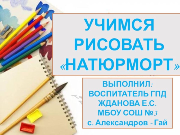 УЧИМСЯ РИСОВАТЬ«НАТЮРМОРТ»ВЫПОЛНИЛ:ВОСПИТАТЕЛЬ ГПДЖДАНОВА Е.С.МБОУ СОШ №3 с. Александров - Гай