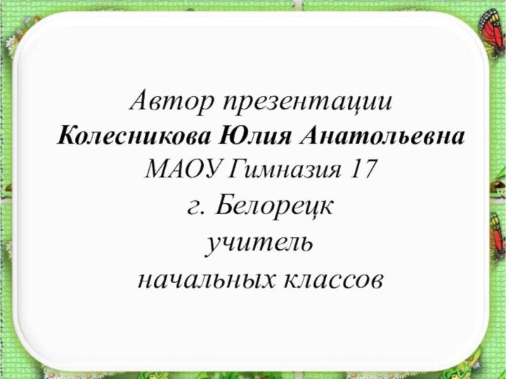 Автор презентации Колесникова Юлия Анатольевна МАОУ Гимназия 17 г. Белорецк учитель  начальных классов