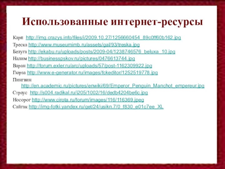 Использованные интернет-ресурсыКарп http://img.crazys.info/files/i/2009.10.27/1256660454_89c0ff60b162.jpgТреска http://www.museumimb.ru/assets/gal/93/treska.jpgБелуга http://ekabu.ru/uploads/posts/2009-04/1238746576_beluxa_10.jpgНалим http://businesspskov.ru/pictures/0476613744.jpgВаран http://forum.exler.ru/arc/uploads/57/post-1162309922.jpgГюрза http://www.e-generator.ru/images/fckeditor/1252519778.jpgПингвин http://en.academic.ru/pictures/enwiki/69/Emperor_Penguin_Manchot_empereur.jpgСтраус http://s004.radikal.ru/i205/1002/16/dedb4204be6c.jpgНосорог http://www.cirota.ru/forum/images/116/116369.jpegСайгак http://img-fotki.yandex.ru/get/24/usikn.7/0_f830_e01c7ee_XL