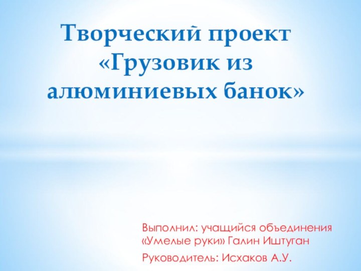 Выполнил: учащийся объединения «Умелые руки» Галин ИштуганРуководитель: Исхаков А.У.Творческий проект «Грузовик из алюминиевых банок»