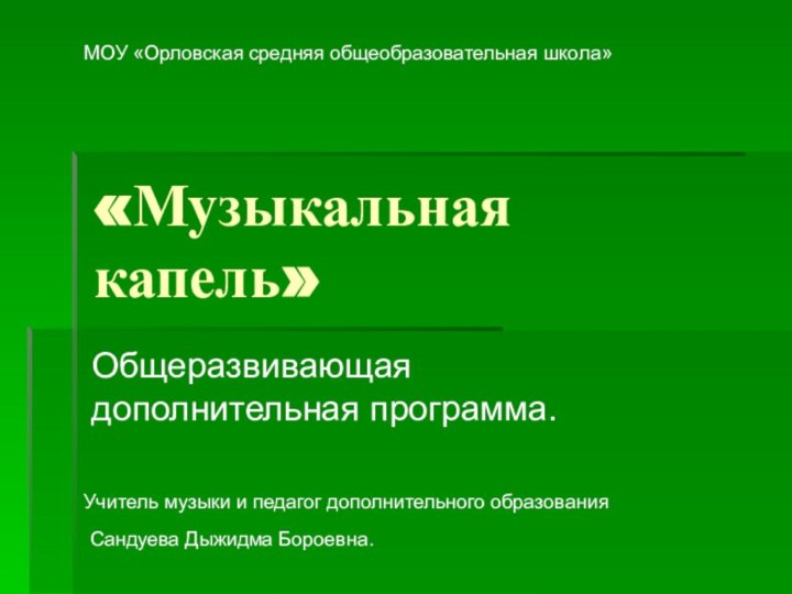 «Музыкальная капель»Общеразвивающая дополнительная программа.МОУ «Орловская средняя общеобразовательная школа»Учитель музыки и педагог дополнительного образованияСандуева Дыжидма Бороевна.