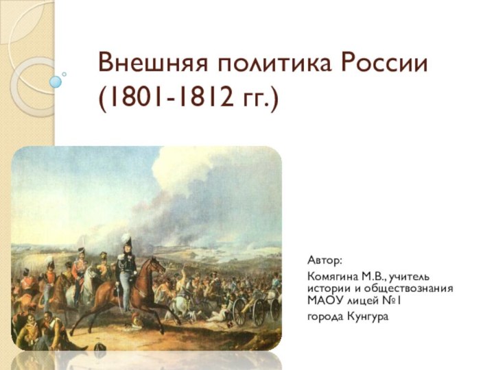 Внешняя политика России (1801-1812 гг.)Автор:Комягина М.В., учитель истории и обществознания МАОУ лицей №1 города Кунгура