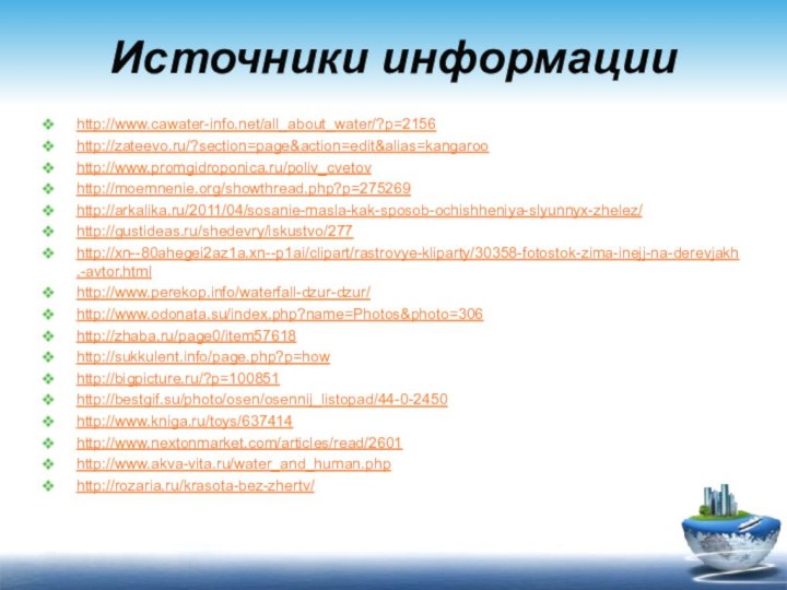 Источники информацииhttp://www.cawater-info.net/all_about_water/?p=2156http://zateevo.ru/?section=page&action=edit&alias=kangaroohttp://www.promgidroponica.ru/poliv_cvetovhttp://moemnenie.org/showthread.php?p=275269http://arkalika.ru/2011/04/sosanie-masla-kak-sposob-ochishheniya-slyunnyx-zhelez/http://gustideas.ru/shedevry/iskustvo/277http://xn--80ahegei2az1a.xn--p1ai/clipart/rastrovye-kliparty/30358-fotostok-zima-inejj-na-derevjakh.-avtor.htmlhttp://www.perekop.info/waterfall-dzur-dzur/http://www.odonata.su/index.php?name=Photos&photo=306http://zhaba.ru/page0/item57618http://sukkulent.info/page.php?p=howhttp://bigpicture.ru/?p=100851http://bestgif.su/photo/osen/osennij_listopad/44-0-2450http://www.kniga.ru/toys/637414http://www.nextonmarket.com/articles/read/2601http://www.akva-vita.ru/water_and_human.phphttp://rozaria.ru/krasota-bez-zhertv/