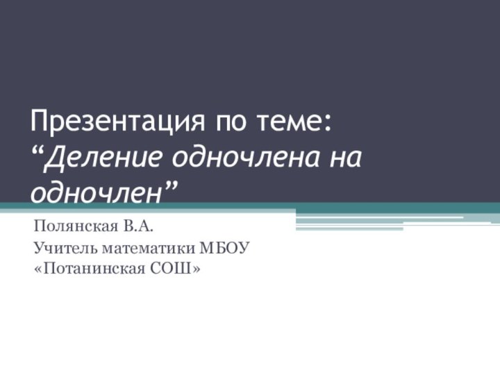 Презентация по теме: “Деление одночлена на одночлен”Полянская В.А.Учитель математики МБОУ «Потанинская СОШ»