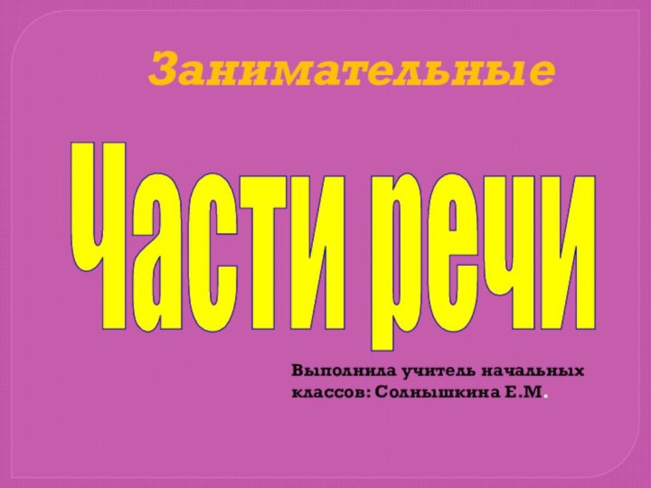 Занимательные Части речиВыполнила учитель начальных классов: Солнышкина Е.М.