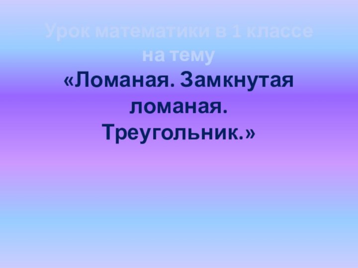 Урок математики в 1 классена тему«Ломаная. Замкнутая ломаная.Треугольник.»