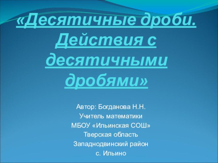 «Десятичные дроби. Действия с десятичными дробями»Автор: Богданова Н.Н.Учитель математики МБОУ «Ильинская СОШ»Тверская областьЗападнодвинский районс. Ильино