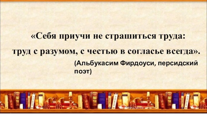 «Себя приучи не страшиться труда:труд с разумом, с честью в согласье всегда».(Альбукасим Фирдоуси, персидский поэт)