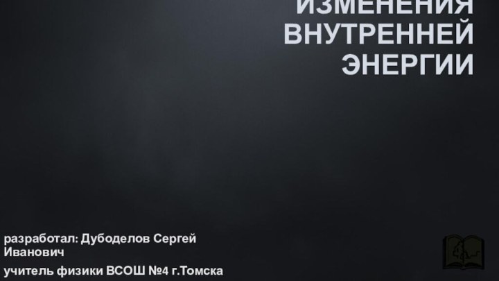 СПОСОБЫ ИЗМЕНЕНИЯ ВНУТРЕННЕЙ ЭНЕРГИИразработал: Дубоделов Сергей Ивановичучитель физики ВСОШ №4 г.Томска