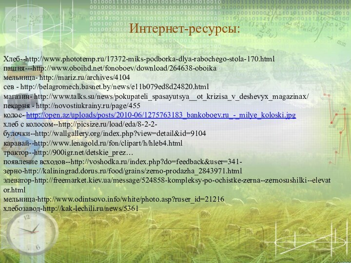 Хлеб--http://www.phototemp.ru/17372-miks-podborka-dlya-rabochego-stola-170.htmlпашня---http://www.oboihd.net/fonoboev/download/264638-oboikaмельница- http://mariz.ru/archives/4104сев - http://belagromech.basnet.by/news/e11b079ed8d24820.htmlмагазин- http://www.talks.su/news/pokupateli_spasayutsya__ot_krizisa_v_deshevyx_magazinax/пекарня - http://novostiukrainy.ru/page/455колос- http://open.az/uploads/posts/2010-06/1275763183_bankoboev.ru_-_milye_koloski.jpgхлеб с колосом--http://picsize.ru/load/eda/8-2-2- булочки--http://wallgallery.org/index.php?view=detail&id=9104каравай--http://www.lenagold.ru/fon/clipart/h/hleb4.htmlтрактор--http://900igr.net/detskie_prez…  появление всходов--http://voshodka.ru/index.php?do=feedback&user=341- зерно-http://kaliningrad.dorus.ru/food/grains/zerno-prodazha_2843971.htmlэлеватор-http://freemarket.kiev.ua/message/524858-kompleksy-po-ochistke-zerna--zernosushilki--elevator.htmlмельница-http://www.odintsovo.info/white/photo.asp?ruser_id=21216хлебозавод-http://kak-lechili.ru/news/5361Интернет-ресурсы: