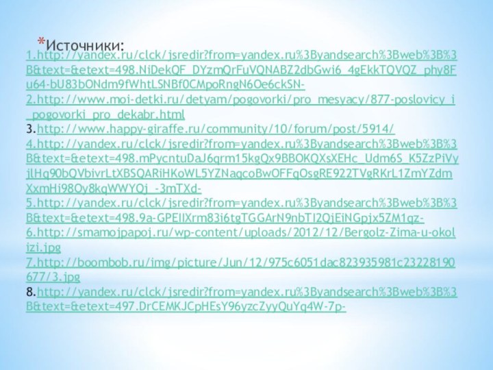 Источники:1.http://yandex.ru/clck/jsredir?from=yandex.ru%3Byandsearch%3Bweb%3B%3B&text=&etext=498.NiDekQF_DYzmQrFuVQNABZ2dbGwi6_4gEkkTQVQZ_phy8Fu64-bU83bONdm9fWhtLSNBf0CMpoRngN6Oe6ckSN- 2.http://www.moi-detki.ru/detyam/pogovorki/pro_mesyacy/877-poslovicy_i_pogovorki_pro_dekabr.html 3.http://www.happy-giraffe.ru/community/10/forum/post/5914/4.http://yandex.ru/clck/jsredir?from=yandex.ru%3Byandsearch%3Bweb%3B%3B&text=&etext=498.mPycntuDaJ6qrm15kgQx9BBOKQXsXEHc_Udm6S_K5ZzPiVyjlHq90bQVbivrLtXBSQARiHKoWL5YZNaqcoBwOFFqOsgRE922TVgRKrL1ZmYZdmXxmHi98Oy8kqWWYQj_-3mTXd- 5.http://yandex.ru/clck/jsredir?from=yandex.ru%3Byandsearch%3Bweb%3B%3B&text=&etext=498.9a-GPEIIXrm83i6tgTGGArN9nbTI2QjEiNGpjx5ZM1qz- 6.http://smamojpapoj.ru/wp-content/uploads/2012/12/Bergolz-Zima-u-okolizi.jpg7.http://boombob.ru/img/picture/Jun/12/975c6051dac823935981c23228190677/3.jpg8.http://yandex.ru/clck/jsredir?from=yandex.ru%3Byandsearch%3Bweb%3B%3B&text=&etext=497.DrCEMKJCpHEsY96yzcZyyQuYq4W-7p-