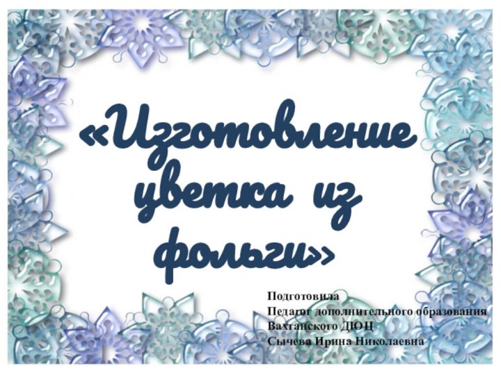 «Изготовление цветка из фольги»ПодготовилаПедагог дополнительного образованияВахтанского ДЮЦСычева Ирина Николаевна