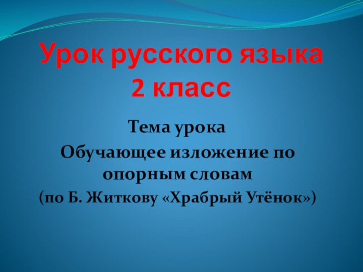 Урок русского языка 2 классТема урокаОбучающее изложение по опорным словам(по Б. Житкову «Храбрый Утёнок»)