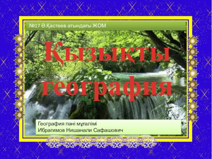 Қызықты географияГеография пәні мұғалімі Ибрагимов Нишанали Сафашович.№17 Ә.Қастеев атындағы ЖОМ