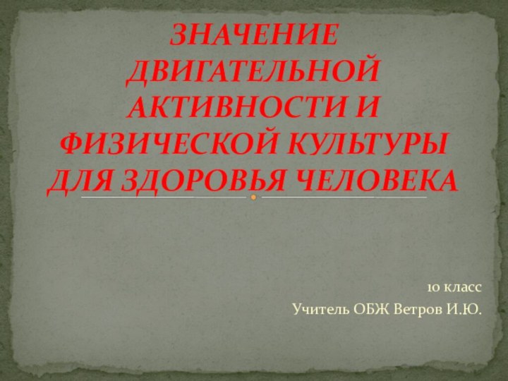 10 классУчитель ОБЖ Ветров И.Ю.ЗНАЧЕНИЕ ДВИГАТЕЛЬНОЙ АКТИВНОСТИ И ФИЗИЧЕСКОЙ КУЛЬТУРЫ ДЛЯ ЗДОРОВЬЯ ЧЕЛОВЕКА