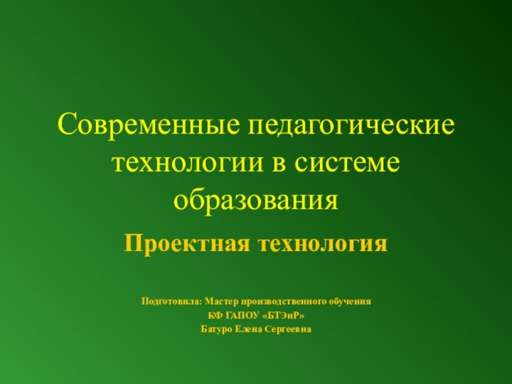 Современные педагогические технологии в системе образованияПроектная технологияПодготовила: Мастер производственного обучения КФ ГАПОУ «БТЭиР»Батуро Елена Сергеевна