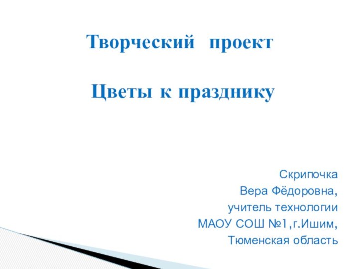 СкрипочкаВера Фёдоровна, учитель технологииМАОУ СОШ №1,г.Ишим, Тюменская областьТворческий проект    Цветы к празднику