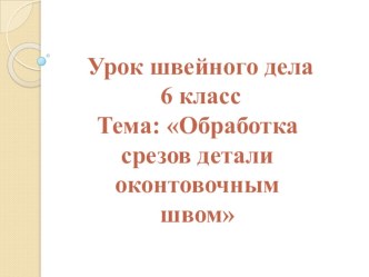 Презентация по швейному делу Обработка срезов детали оконтовочным швом