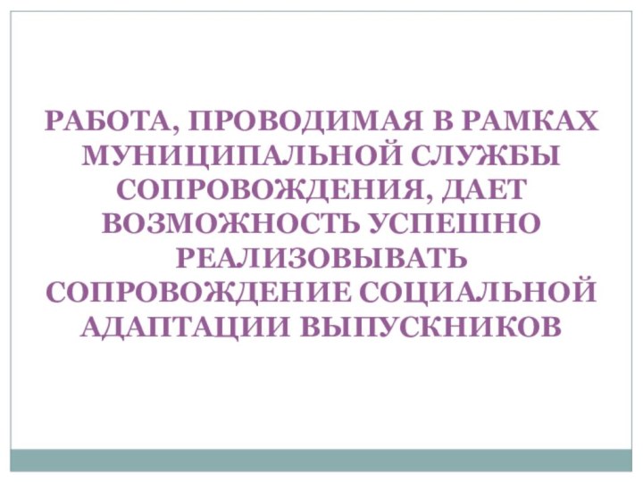 РАБОТА, ПРОВОДИМАЯ В РАМКАХ МУНИЦИПАЛЬНОЙ СЛУЖБЫ СОПРОВОЖДЕНИЯ, ДАЕТ ВОЗМОЖНОСТЬ УСПЕШНО РЕАЛИЗОВЫВАТЬ СОПРОВОЖДЕНИЕ СОЦИАЛЬНОЙ АДАПТАЦИИ ВЫПУСКНИКОВ