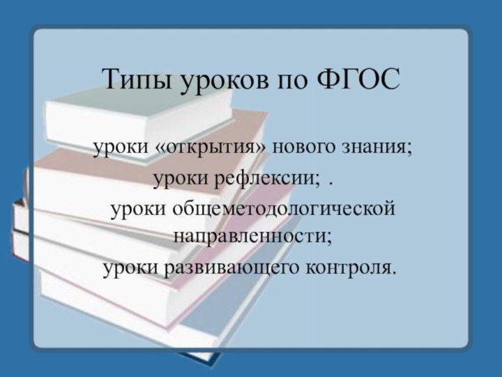 Типы уроков по ФГОСуроки «открытия» нового знания;уроки рефлексии;	.	уроки общеметодологической направленности;уроки развивающего контроля.