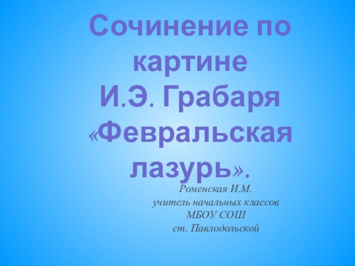 Сочинение по картине И.Э. Грабаря «Февральская лазурь».Роменская И.М.учитель начальных классовМБОУ СОШст. Павлодольской