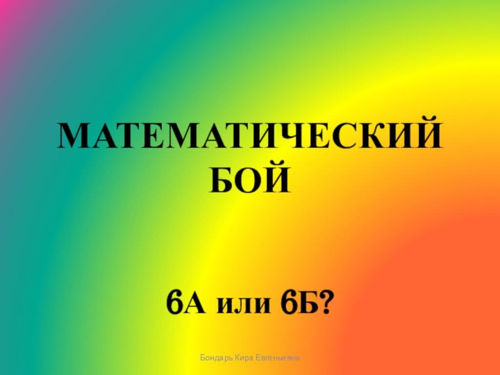 МАТЕМАТИЧЕСКИЙ БОЙ6А или 6Б?Бондарь Кира Евгеньевна