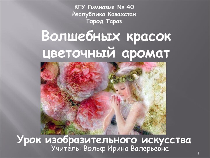 КГУ Гимназия № 40Республика КазахстанГород ТаразУрок изобразительного искусстваУчитель: Вольф Ирина ВалерьевнаВолшебных красок цветочный аромат