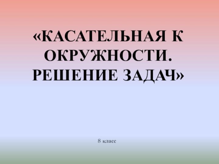 «КАСАТЕЛЬНАЯ К ОКРУЖНОСТИ. РЕШЕНИЕ ЗАДАЧ»8 класс